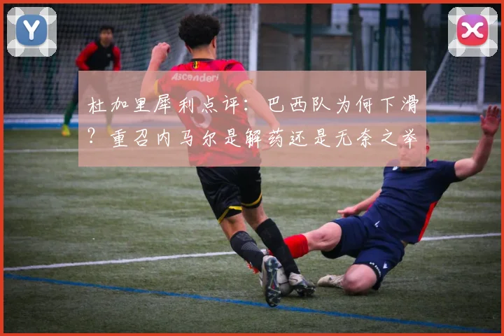 杜加里犀利点评:巴西队为何下滑?重召内马尔是解药还是无奈之举?