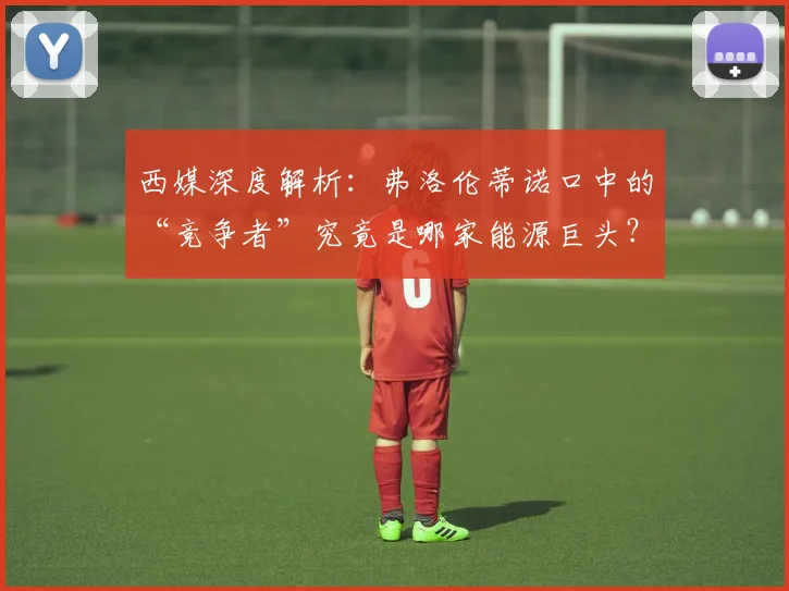 西媒深度解析:弗洛伦蒂诺口中的“竞争者”究竟是哪家能源巨头?