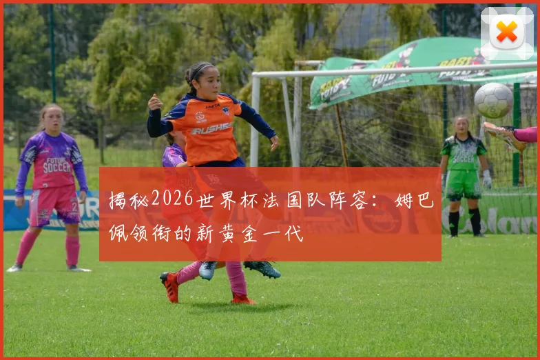 揭秘2026世界杯法国队阵容：姆巴佩领衔的新黄金一代