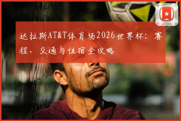 达拉斯AT&T体育场2026世界杯：赛程、交通与住宿全攻略