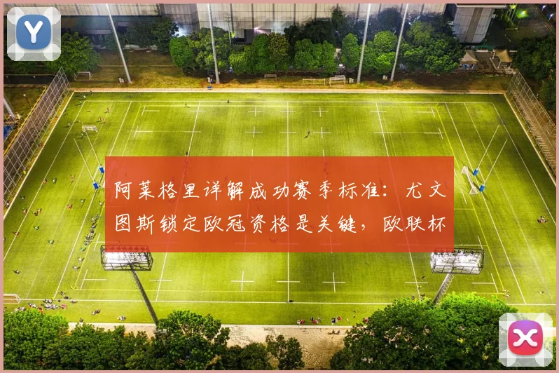 阿莱格里详解成功赛季标准：尤文图斯锁定欧冠资格是关键，欧联杯意义不同
