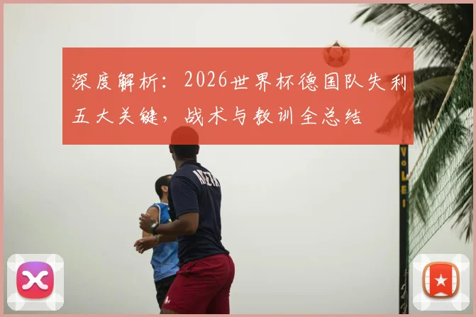 深度解析:2026世界杯德国队失利五大关键,战术与教训全总结