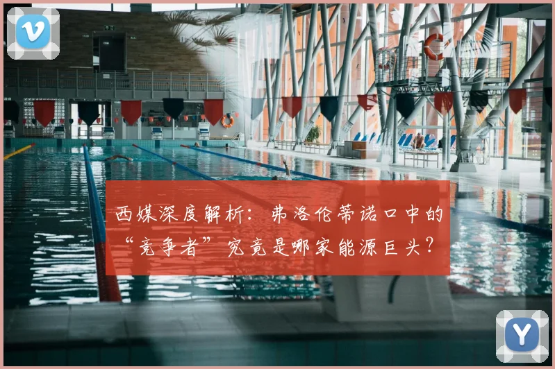 西媒深度解析:弗洛伦蒂诺口中的“竞争者”究竟是哪家能源巨头?
