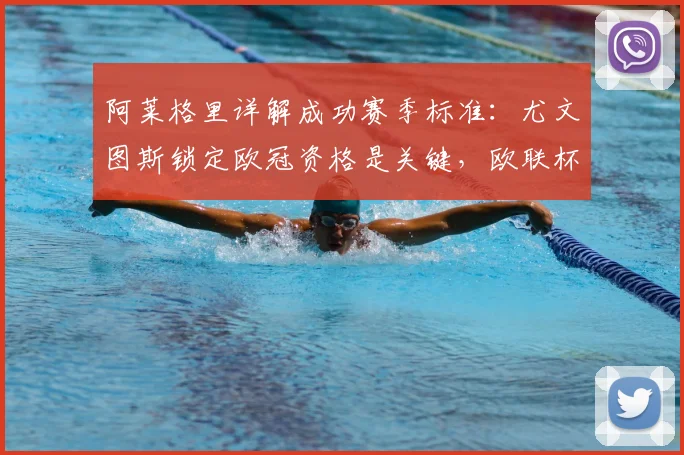 阿莱格里详解成功赛季标准：尤文图斯锁定欧冠资格是关键，欧联杯意义不同